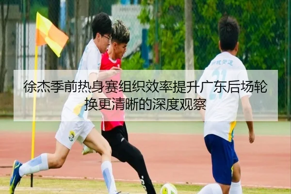 徐杰季前热身赛组织效率提升广东后场轮换更清晰的深度观察